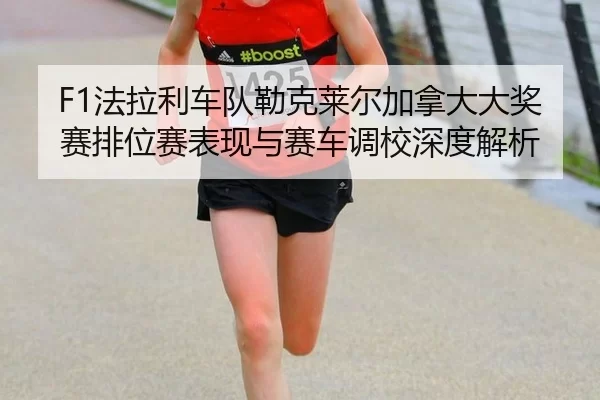 F1法拉利车队勒克莱尔加拿大大奖赛排位赛表现与赛车调校深度解析